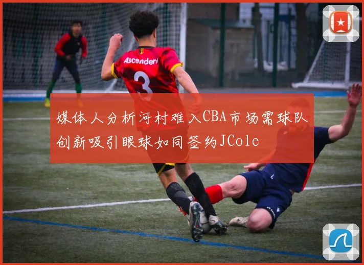 媒体人分析河村难入CBA市场需球队创新吸引眼球如同签约JCole