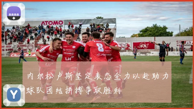 内尔松卢斯坚定表态全力以赴助力球队团结拼搏争取胜利