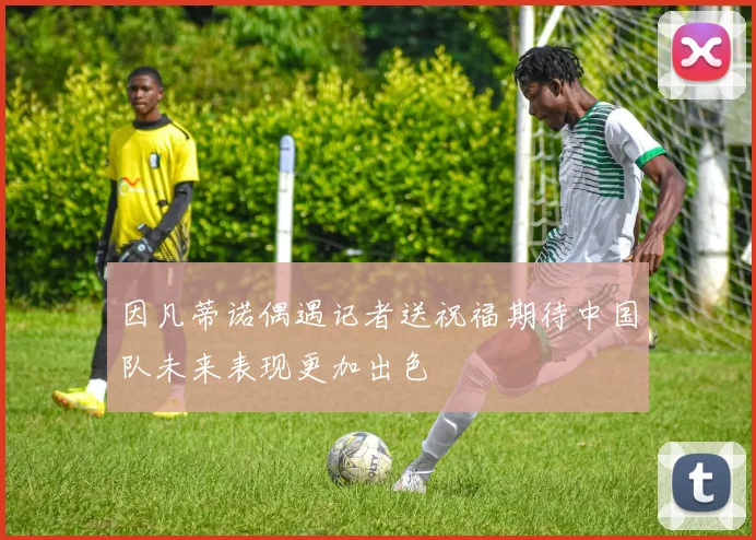 因凡蒂诺偶遇记者送祝福期待中国队未来表现更加出色