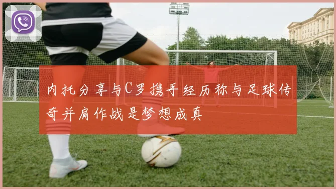 内托分享与C罗携手经历称与足球传奇并肩作战是梦想成真