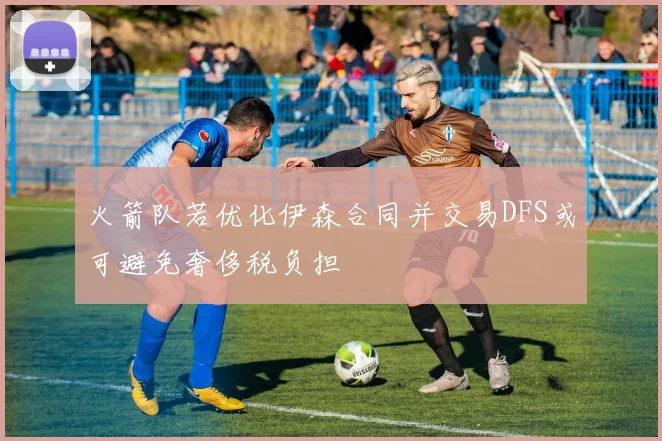 火箭队若优化伊森合同并交易DFS或可避免奢侈税负担