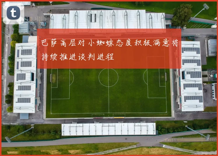 巴萨高层对小蜘蛛态度积极满意将持续推进谈判进程