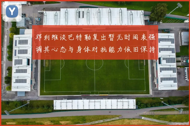 邓利维谈巴特勒复出暂无时间表强调其心态与身体对抗能力依旧保持