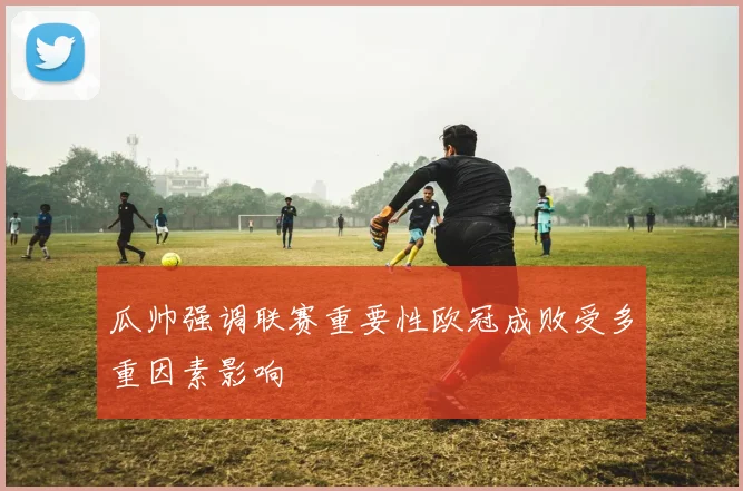 瓜帅强调联赛重要性欧冠成败受多重因素影响