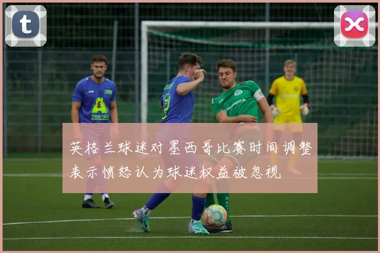 英格兰球迷对墨西哥比赛时间调整表示愤怒认为球迷权益被忽视