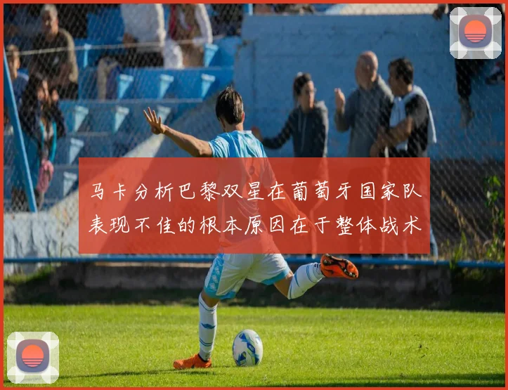 马卡分析巴黎双星在葡萄牙国家队表现不佳的根本原因在于整体战术体系问题